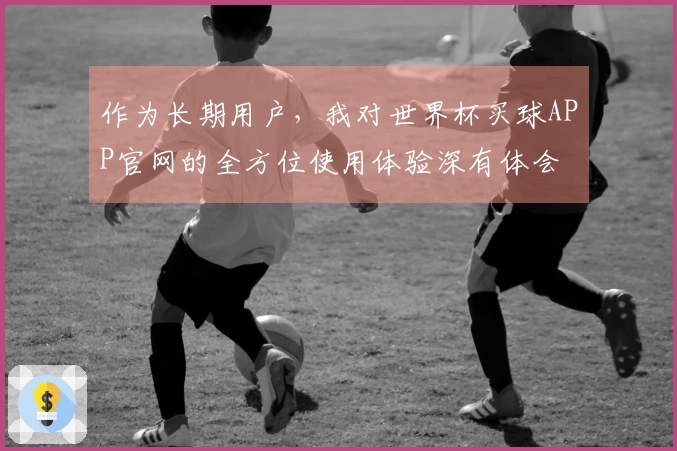 作为长期用户，我对世界杯买球APP官网的全方位使用体验深有体会
